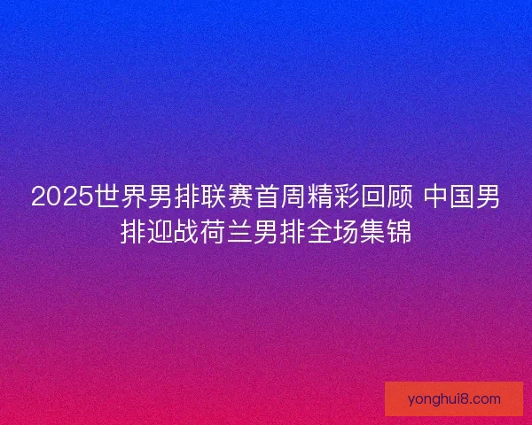 2025世界男排联赛首周精彩回顾 中国男排迎战荷兰男排全场集锦 2025世界男排联赛首周精彩回顾 中国男排迎战荷兰男排全场集锦