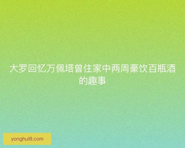 大罗回忆万佩塔曾住家中两周豪饮百瓶酒的趣事 大罗回忆万佩塔曾住家中两周豪饮百瓶酒的趣事
