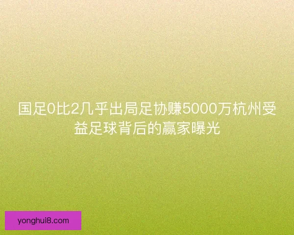 国足0比2几乎出局足协赚5000万杭州受益足球背后的赢家曝光 国足0比2几乎出局足协赚5000万杭州受益足球背后的赢家曝光