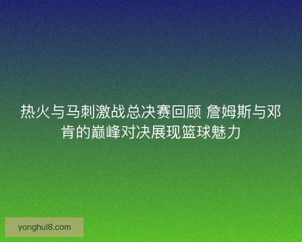 热火与马刺激战总决赛回顾 詹姆斯与邓肯的巅峰对决展现篮球魅力