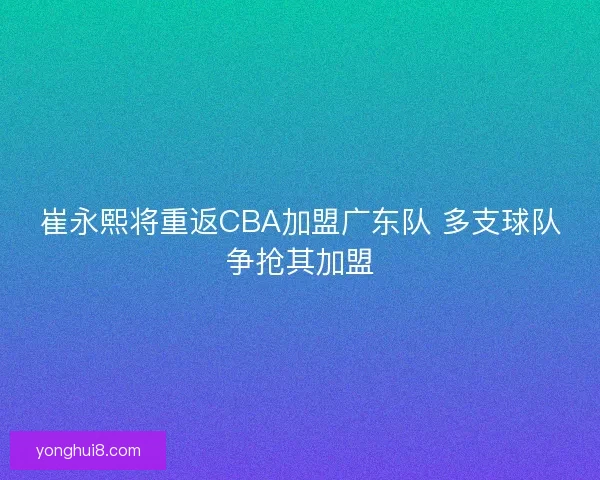 崔永熙将重返CBA加盟广东队 多支球队争抢其加盟 崔永熙将重返CBA加盟广东队 多支球队争抢其加盟