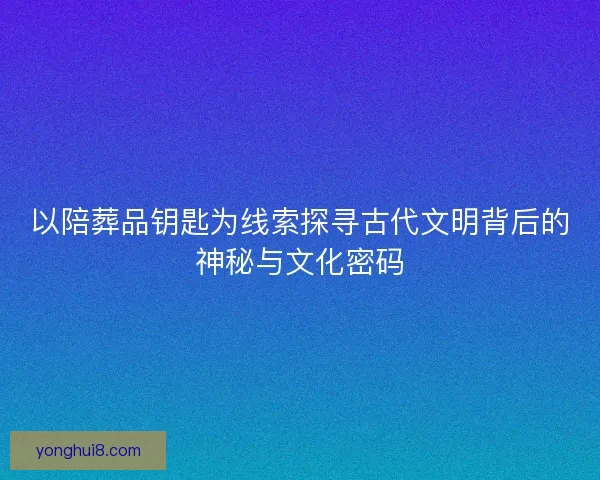 以陪葬品钥匙为线索探寻古代文明背后的神秘与文化密码 以陪葬品钥匙为线索探寻古代文明背后的神秘与文化密码