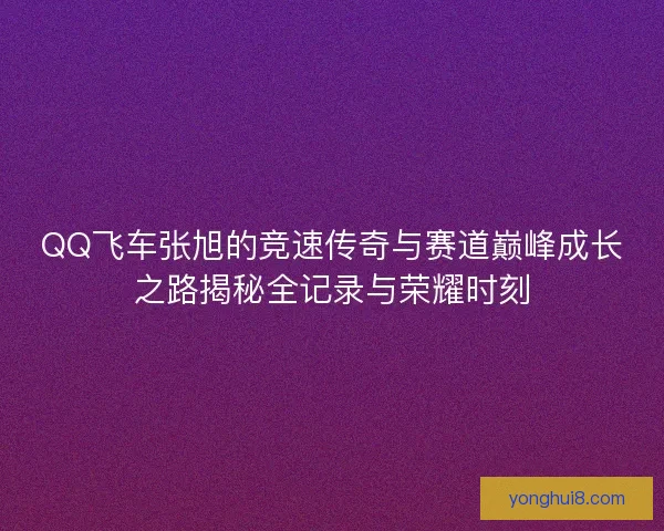 QQ飞车张旭的竞速传奇与赛道巅峰成长之路揭秘全记录与荣耀时刻