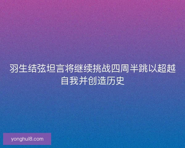 羽生结弦坦言将继续挑战四周半跳以超越自我并创造历史 羽生结弦坦言将继续挑战四周半跳以超越自我并创造历史