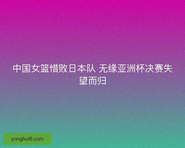 中国女篮惜败日本队 无缘亚洲杯决赛失望而归