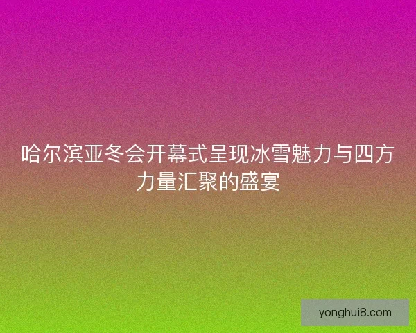 哈尔滨亚冬会开幕式呈现冰雪魅力与四方力量汇聚的盛宴
