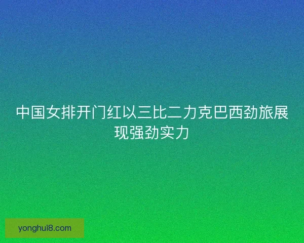 中国女排开门红以三比二力克巴西劲旅展现强劲实力