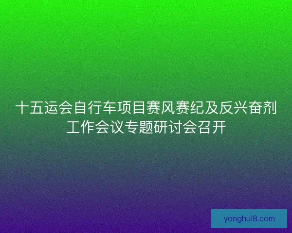 十五运会自行车项目赛风赛纪及反兴奋剂工作会议专题研讨会召开