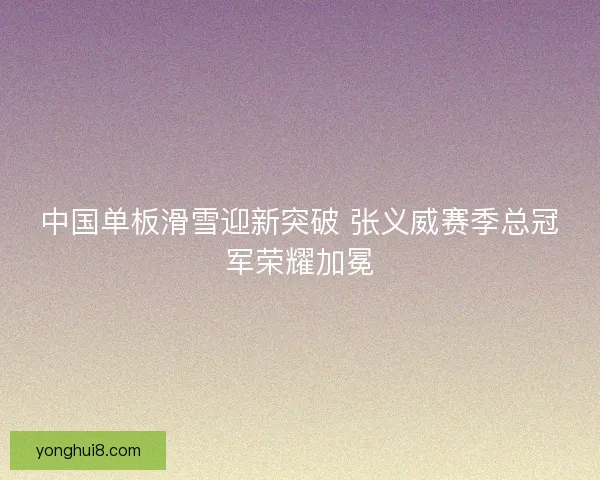 中国单板滑雪迎新突破 张义威赛季总冠军荣耀加冕 中国单板滑雪迎新突破 张义威赛季总冠军荣耀加冕
