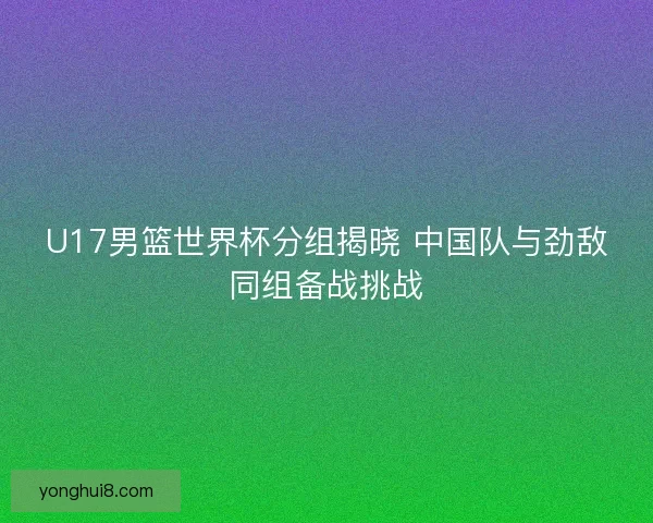 U17男篮世界杯分组揭晓 中国队与劲敌同组备战挑战 U17男篮世界杯分组揭晓 中国队与劲敌同组备战挑战