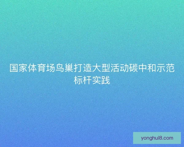 国家体育场鸟巢打造大型活动碳中和示范标杆实践 国家体育场鸟巢打造大型活动碳中和示范标杆实践