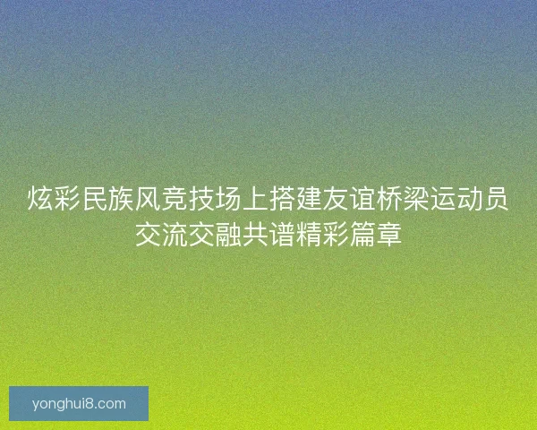 炫彩民族风竞技场上搭建友谊桥梁运动员交流交融共谱精彩篇章 炫彩民族风竞技场上搭建友谊桥梁运动员交流交融共谱精彩篇章
