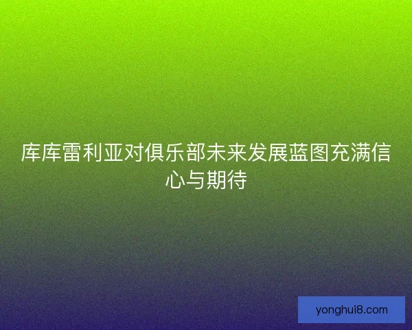 库库雷利亚对俱乐部未来发展蓝图充满信心与期待 库库雷利亚对俱乐部未来发展蓝图充满信心与期待