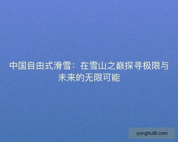 中国自由式滑雪：在雪山之巅探寻极限与未来的无限可能