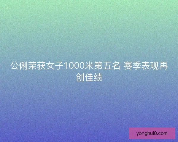 公俐荣获女子1000米第五名 赛季表现再创佳绩
