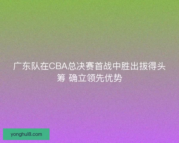 广东队在CBA总决赛首战中胜出拔得头筹 确立领先优势